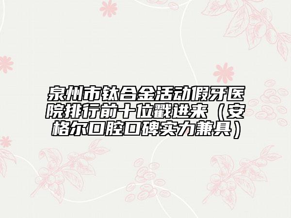 泉州市鈦合金活動(dòng)假牙醫(yī)院排行前十位戳進(jìn)來（安格爾口腔口碑實(shí)力兼具）