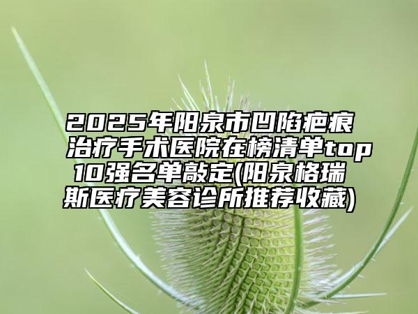2025年陽(yáng)泉市凹陷疤痕治療手術(shù)醫(yī)院在榜清單top10強(qiáng)名單敲定(陽(yáng)泉格瑞斯醫(yī)療美容診所推薦收藏)