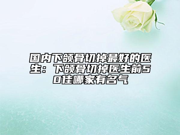 國內下頜骨切掉最好的醫(yī)生：下頜骨切掉醫(yī)生前50佳哪家有名氣
