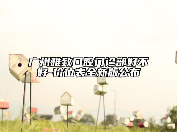廣州雅致口腔門診部好不好-價位表全新版公布