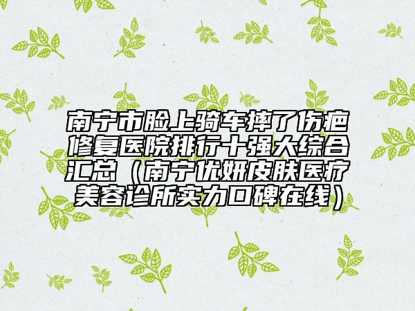 南寧市臉上騎車摔了傷疤修復(fù)醫(yī)院排行十強(qiáng)大綜合匯總（南寧優(yōu)妍皮膚醫(yī)療美容診所實(shí)力口碑在線）