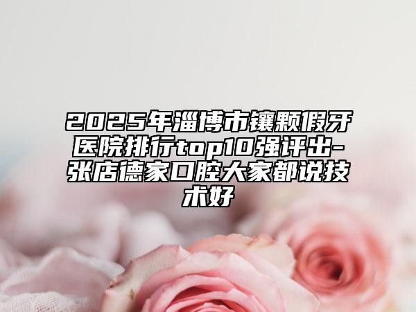 2025年淄博市鑲顆假牙醫(yī)院排行top10強(qiáng)評(píng)出-張店德家口腔大家都說(shuō)技術(shù)好