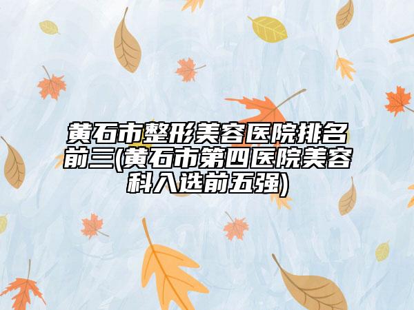 黃石市整形美容醫(yī)院排名前三(黃石市第四醫(yī)院美容科入選前五強(qiáng))