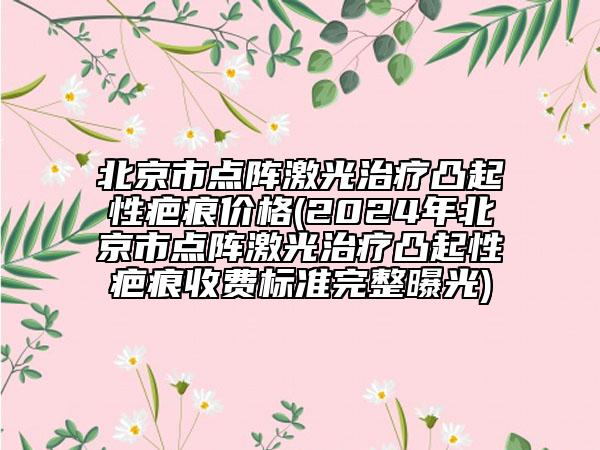 北京市點陣激光治療凸起性疤痕價格(2024年北京市點陣激光治療凸起性疤痕收費標準完整曝光)