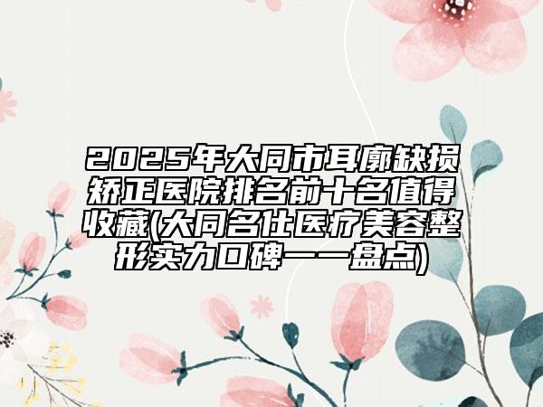 2025年大同市耳廓缺損矯正醫(yī)院排名前十名值得收藏(大同名仕醫(yī)療美容整形實(shí)力口碑一一盤點(diǎn))