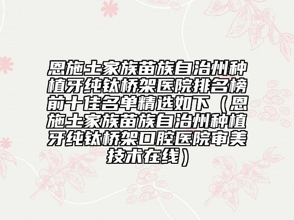 恩施土家族苗族自治州種植牙純鈦橋架醫(yī)院排名榜前十佳名單精選如下（恩施土家族苗族自治州種植牙純鈦橋架口腔醫(yī)院審美技術在線）