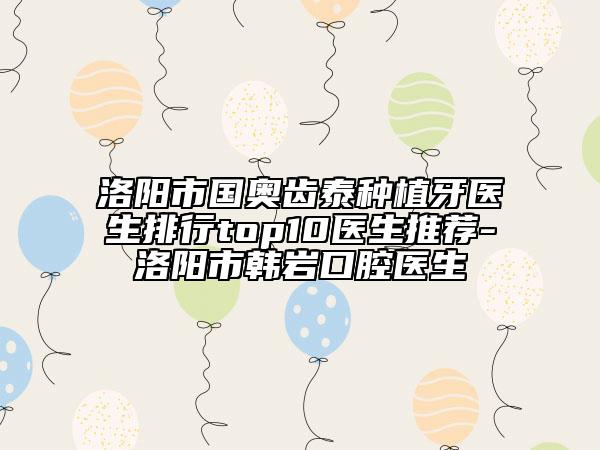洛陽市國奧齒泰種植牙醫(yī)生排行top10醫(yī)生推薦-洛陽市韓巖口腔醫(yī)生