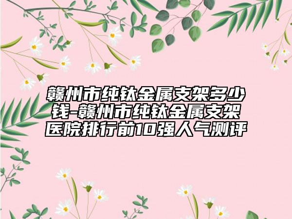 贛州市純鈦金屬支架多少錢-贛州市純鈦金屬支架醫(yī)院排行前10強(qiáng)人氣測(cè)評(píng)