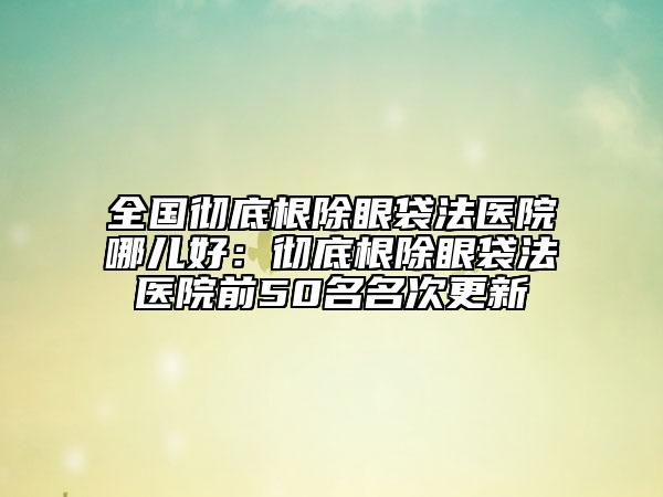 全國徹底根除眼袋法醫(yī)院哪兒好：徹底根除眼袋法醫(yī)院前50名名次更新