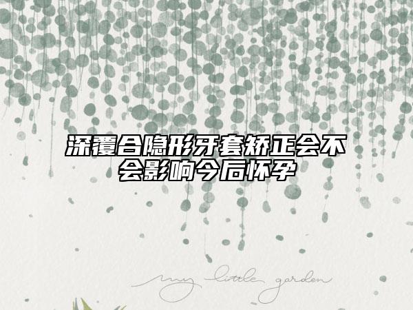 深覆合隱形牙套矯正會(huì)不會(huì)影響今后懷孕