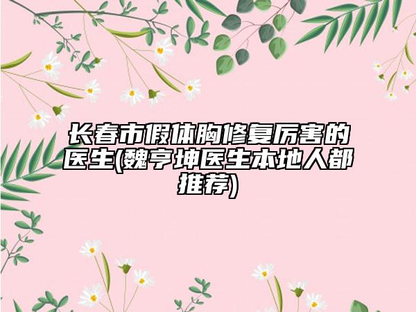 長春市假體胸修復(fù)厲害的醫(yī)生(魏亨坤醫(yī)生本地人都推薦)