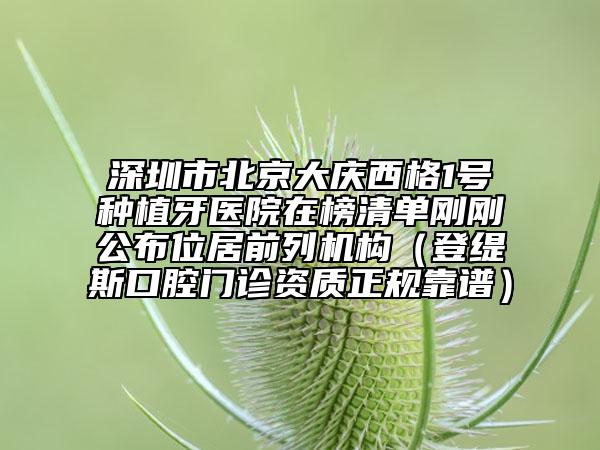 深圳市北京大慶西格1號種植牙醫(yī)院在榜清單剛剛公布位居前列機構(gòu)（登緹斯口腔門診資質(zhì)正規(guī)靠譜）