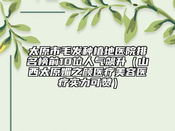 太原市毛發(fā)種植地醫(yī)院排名榜前10位人氣飆升（山西太原媚之顏醫(yī)療美容醫(yī)療實(shí)力可贊）