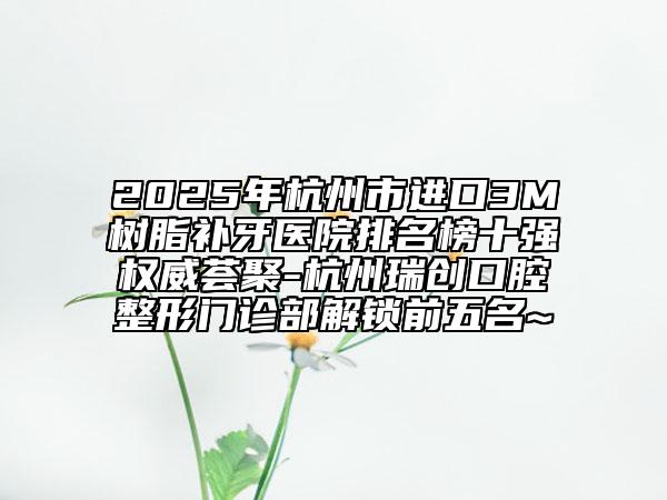 2025年杭州市進(jìn)口3M樹(shù)脂補(bǔ)牙醫(yī)院排名榜十強(qiáng)權(quán)威薈聚-杭州瑞創(chuàng)口腔整形門(mén)診部解鎖前五名~