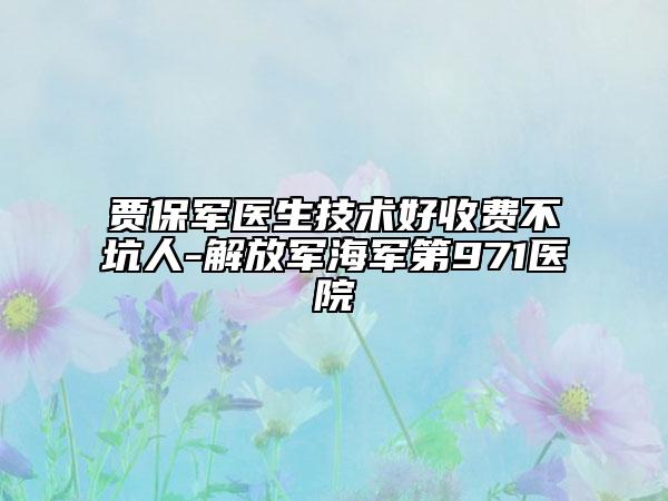 賈保軍醫(yī)生技術好收費不坑人-解放軍海軍第971醫(yī)院
