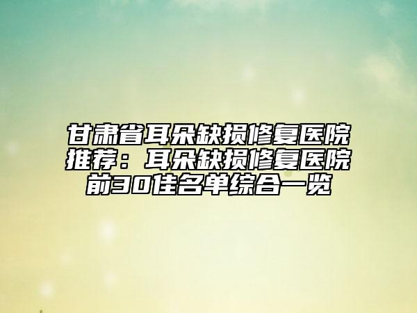 甘肅省耳朵缺損修復(fù)醫(yī)院推薦：耳朵缺損修復(fù)醫(yī)院前30佳名單綜合一覽