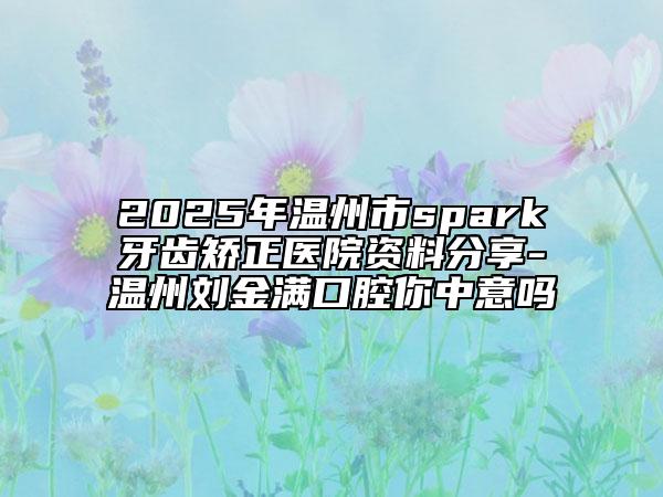 2025年溫州市spark牙齒矯正醫(yī)院資料分享-溫州劉金滿口腔你中意嗎