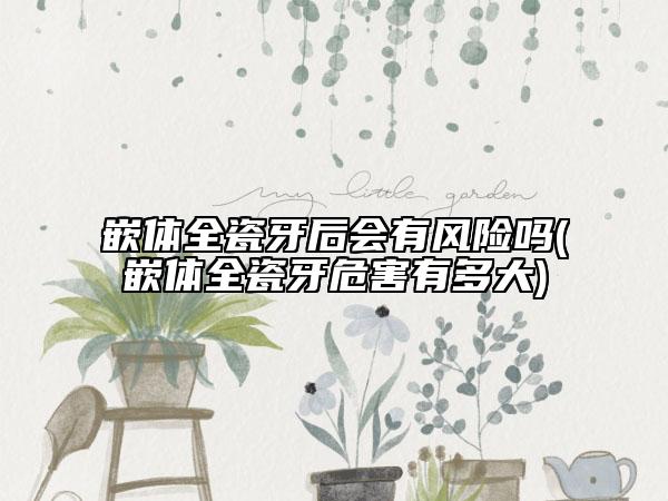 嵌體全瓷牙后會有風(fēng)險嗎(嵌體全瓷牙危害有多大)