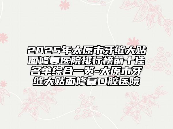 2025年太原市牙縫大貼面修復醫(yī)院排行榜前十佳名單綜合一覽-太原市牙縫大貼面修復口腔醫(yī)院