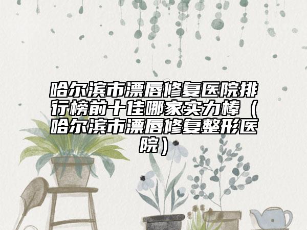 哈爾濱市漂唇修復醫(yī)院排行榜前十佳哪家實力棒（哈爾濱市漂唇修復整形醫(yī)院）