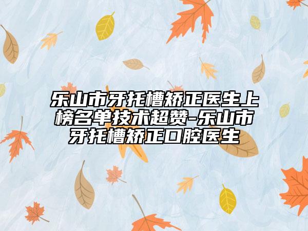 樂山市牙托槽矯正醫(yī)生上榜名單技術超贊-樂山市牙托槽矯正口腔醫(yī)生
