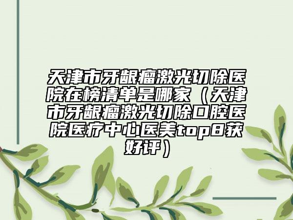 天津市牙齦瘤激光切除醫(yī)院在榜清單是哪家（天津市牙齦瘤激光切除口腔醫(yī)院醫(yī)療中心醫(yī)美top8獲好評(píng)）