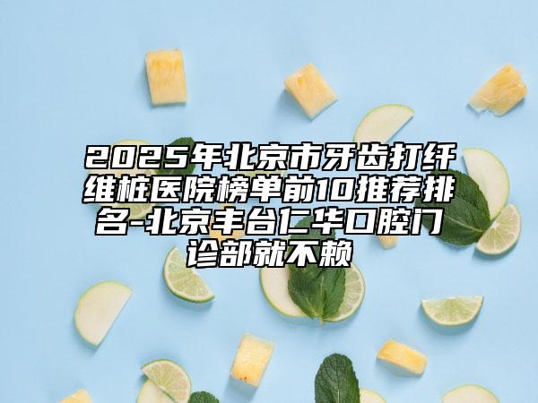 2025年北京市牙齒打纖維樁醫(yī)院榜單前10推薦排名-北京豐臺仁華口腔門診部就不賴