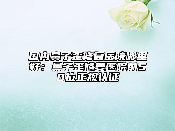 國內(nèi)鼻子歪修復(fù)醫(yī)院哪里好：鼻子歪修復(fù)醫(yī)院前50位正規(guī)認(rèn)證
