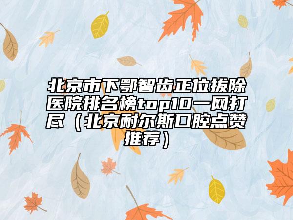 北京市下鄂智齒正位拔除醫(yī)院排名榜top10一網(wǎng)打盡（北京耐爾斯口腔點(diǎn)贊推薦）