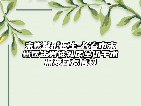 宋彬整形醫(yī)生-長(zhǎng)春市宋彬醫(yī)生男性乳房全切手術(shù)深受網(wǎng)友信賴