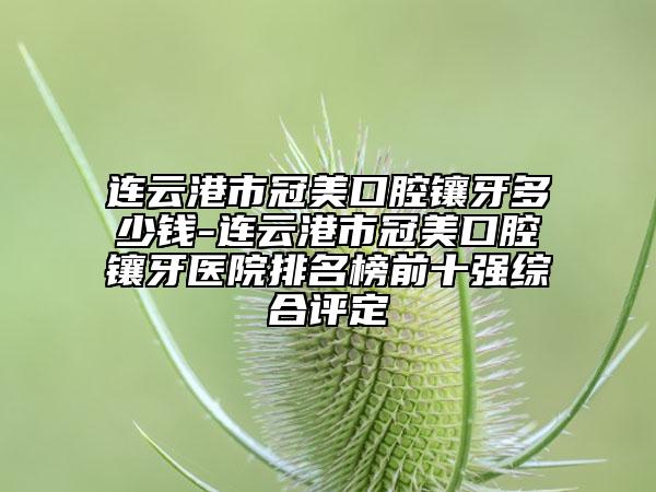 連云港市冠美口腔鑲牙多少錢-連云港市冠美口腔鑲牙醫(yī)院排名榜前十強(qiáng)綜合評定