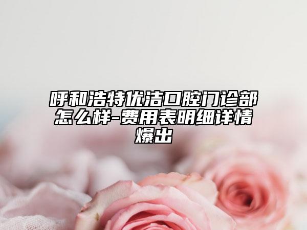 呼和浩特優(yōu)潔口腔門診部怎么樣-費用表明細(xì)詳情爆出