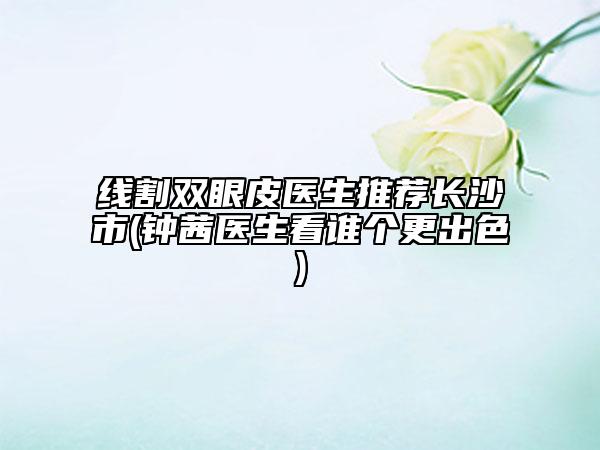 線割雙眼皮醫(yī)生推薦長沙市(鐘茜醫(yī)生看誰個更出色)