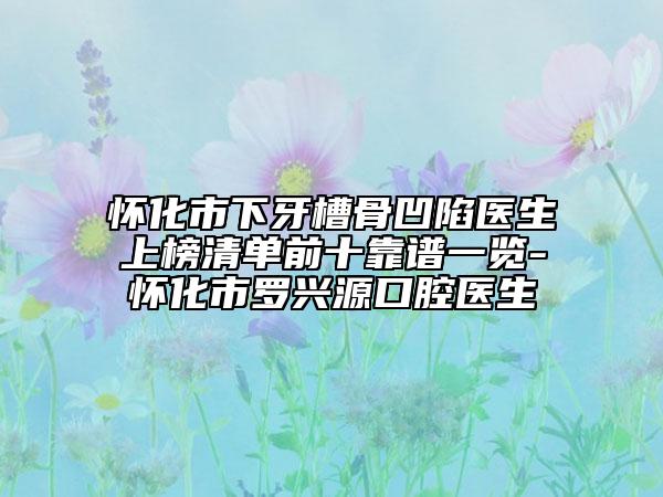 懷化市下牙槽骨凹陷醫(yī)生上榜清單前十靠譜一覽-懷化市羅興源口腔醫(yī)生