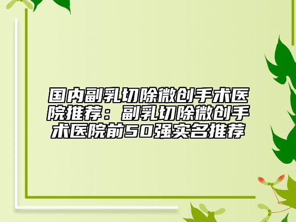 國內(nèi)副乳切除微創(chuàng)手術(shù)醫(yī)院推薦：副乳切除微創(chuàng)手術(shù)醫(yī)院前50強(qiáng)實(shí)名推薦