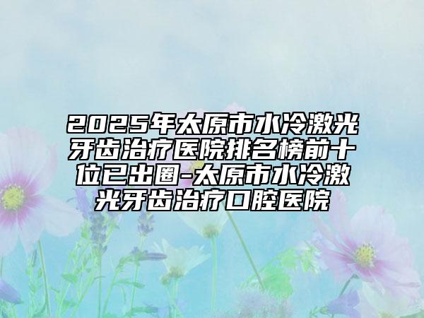 2025年太原市水冷激光牙齒治療醫(yī)院排名榜前十位已出圈-太原市水冷激光牙齒治療口腔醫(yī)院