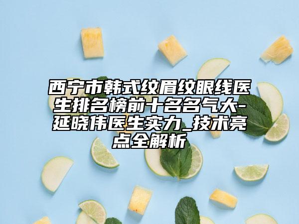 西寧市韓式紋眉紋眼線醫(yī)生排名榜前十名名氣大-延曉偉醫(yī)生實力_技術亮點全解析