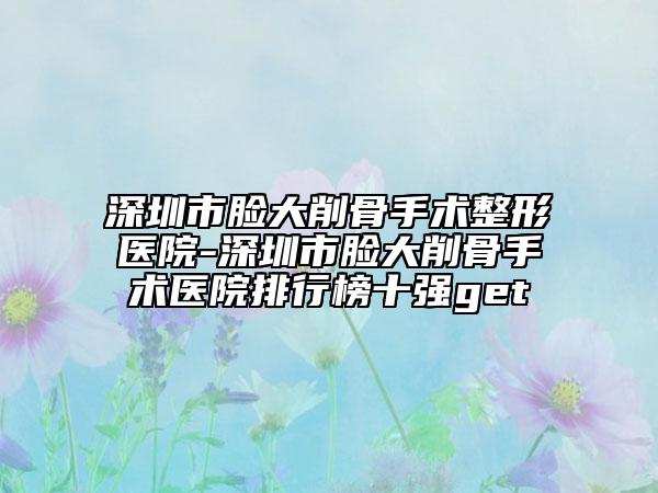 深圳市臉大削骨手術(shù)整形醫(yī)院-深圳市臉大削骨手術(shù)醫(yī)院排行榜十強(qiáng)get