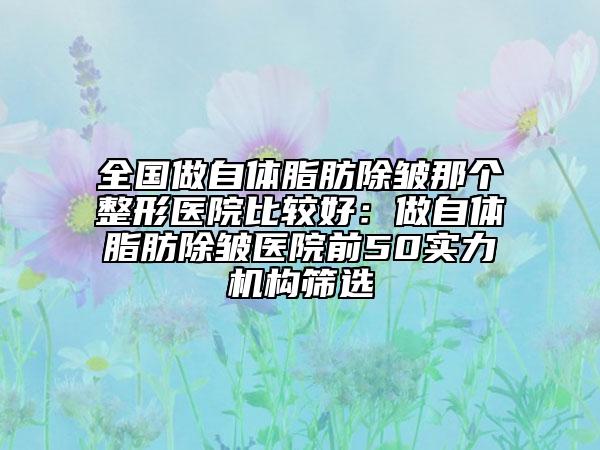 全國做自體脂肪除皺那個(gè)整形醫(yī)院比較好：做自體脂肪除皺醫(yī)院前50實(shí)力機(jī)構(gòu)篩選