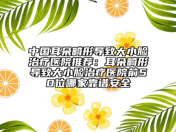 中國(guó)耳朵畸形導(dǎo)致大小臉治療醫(yī)院推薦：耳朵畸形導(dǎo)致大小臉治療醫(yī)院前50位哪家靠譜安全