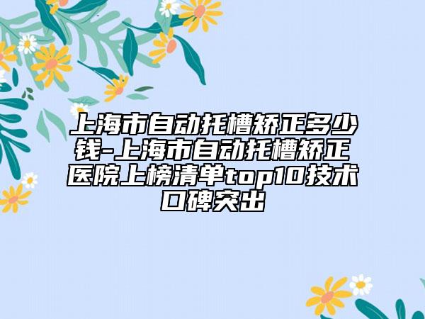 上海市自動托槽矯正多少錢-上海市自動托槽矯正醫(yī)院上榜清單top10技術(shù)口碑突出
