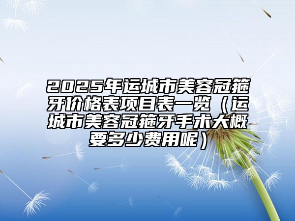 2025年運城市美容冠箍牙價格表項目表一覽（運城市美容冠箍牙手術大概要多少費用呢）