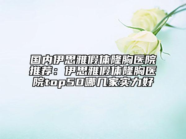 國內(nèi)伊思雅假體隆胸醫(yī)院推薦：伊思雅假體隆胸醫(yī)院top50哪幾家實(shí)力好