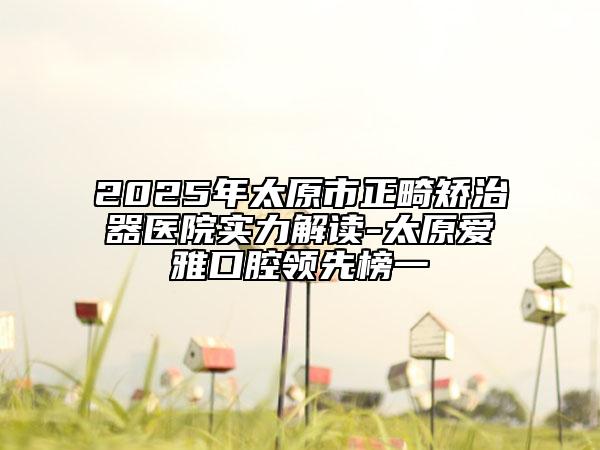 2025年太原市正畸矯治器醫(yī)院實(shí)力解讀-太原愛雅口腔領(lǐng)先榜一