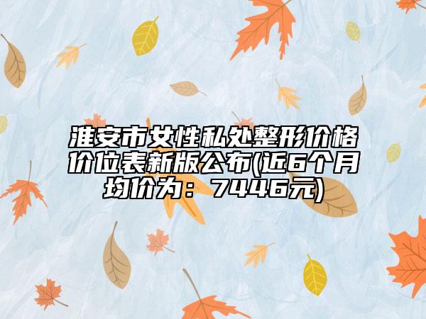 淮安市女性私處整形價(jià)格價(jià)位表新版公布(近6個(gè)月均價(jià)為：7446元)
