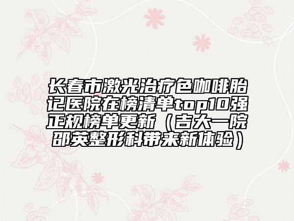 長春市激光治療色咖啡胎記醫(yī)院在榜清單top10強正規(guī)榜單更新（吉大一院邵英整形科帶來新體驗）