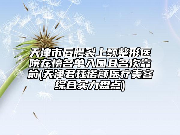 天津市唇腭裂上顎整形醫(yī)院在榜名單入圍且名次靠前(天津君玨諾顏醫(yī)療美容綜合實(shí)力盤點(diǎn))