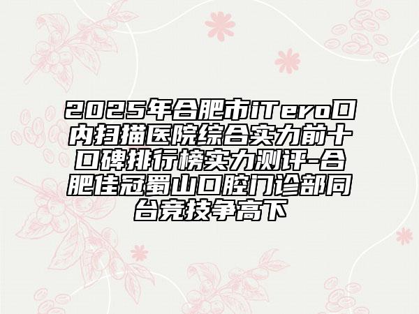 2025年合肥市iTero口內(nèi)掃描醫(yī)院綜合實力前十口碑排行榜實力測評-合肥佳冠蜀山口腔門診部同臺競技爭高下