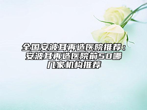 全國安波耳再造醫(yī)院推薦：安波耳再造醫(yī)院前50哪幾家機(jī)構(gòu)推薦