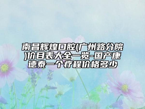 南昌輝煌口腔(廣州路分院)價目表大全一覽-國產(chǎn)康德泰一個療程價格多少